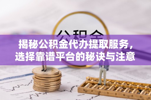 浦东揭秘公积金代办提取服务，选择靠谱平台的秘诀与注意事项