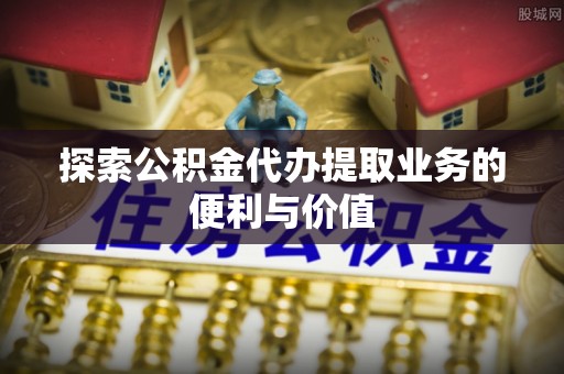 浦东探索公积金代办提取业务的便利与价值