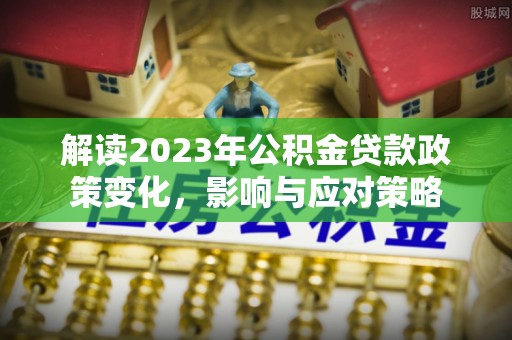 浦东解读2023年公积金贷款政策变化，影响与应对策略