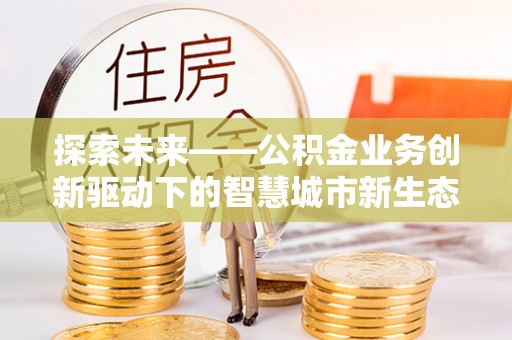 浦东探索未来——公积金业务创新驱动下的智慧城市新生态