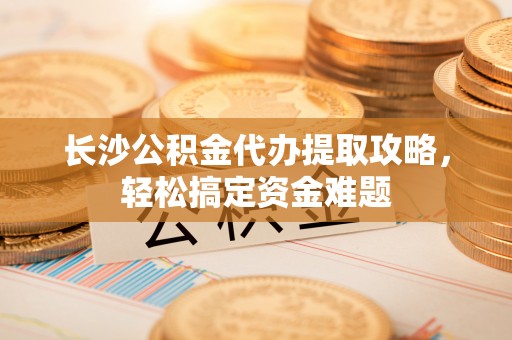 浦东长沙公积金代办提取攻略，轻松搞定资金难题