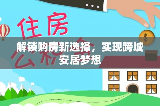 浦东解锁购房新选择，实现跨城安居梦想