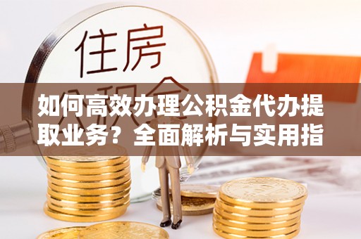 浦东如何高效办理公积金代办提取业务？全面解析与实用指南