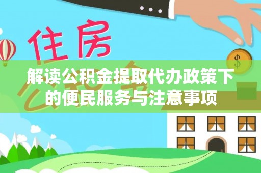 浦东解读公积金提取代办政策下的便民服务与注意事项