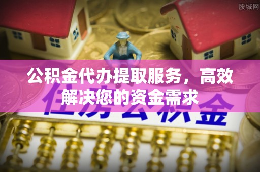 浦东公积金代办提取服务，高效解决您的资金需求