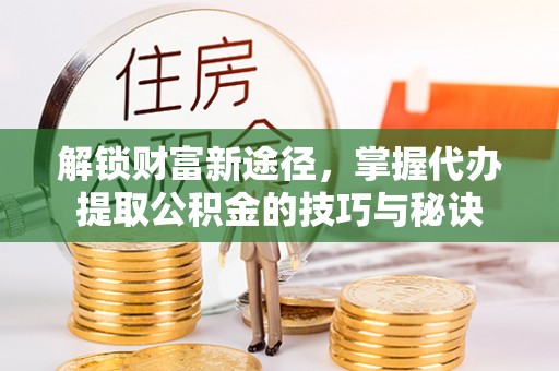浦东解锁财富新途径，掌握代办提取公积金的技巧与秘诀