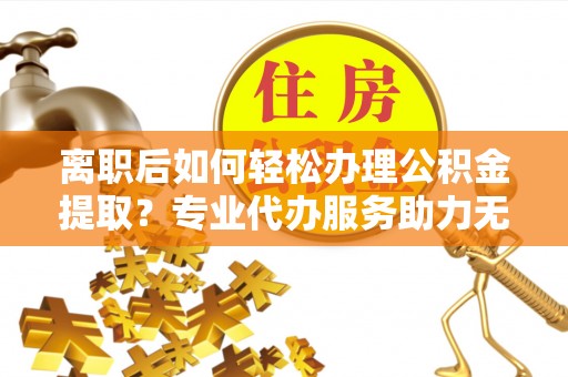 浦东离职后如何轻松办理公积金提取？专业代办服务助力无忧
