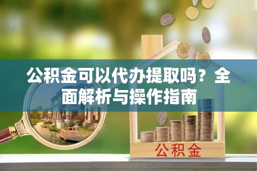 浦东公积金可以代办提取吗？全面解析与操作指南