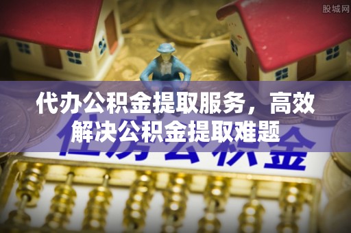浦东代办公积金提取服务，高效解决公积金提取难题
