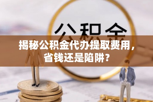 浦东揭秘公积金代办提取费用，省钱还是陷阱？