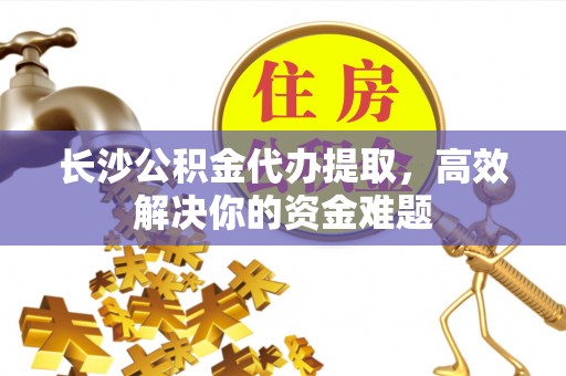 浦东长沙公积金代办提取，高效解决你的资金难题