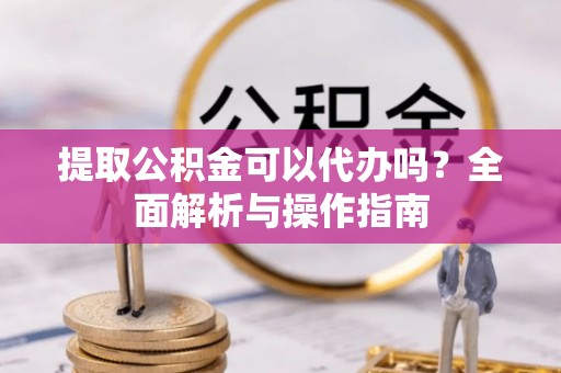 浦东提取公积金可以代办吗？全面解析与操作指南