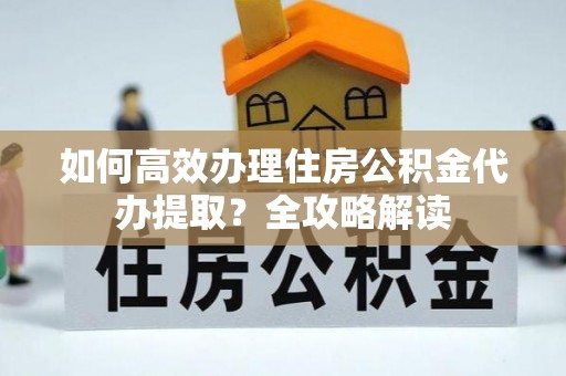 浦东如何高效办理住房公积金代办提取？全攻略解读
