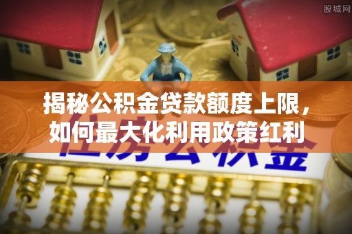 浦东揭秘公积金贷款额度上限，如何最大化利用政策红利